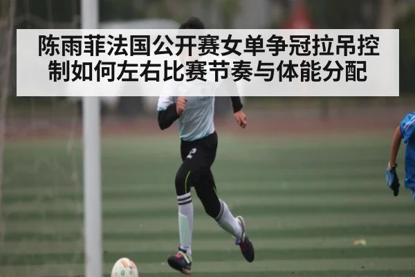 陈雨菲法国公开赛女单争冠拉吊控制如何左右比赛节奏与体能分配