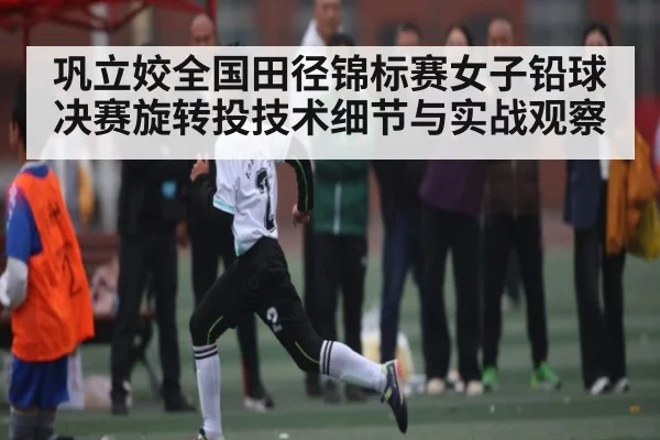 巩立姣全国田径锦标赛女子铅球决赛旋转投技术细节与实战观察